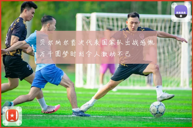 贝尔纳尔首次代表国家队出战感慨万千圆梦时刻令人激动不已