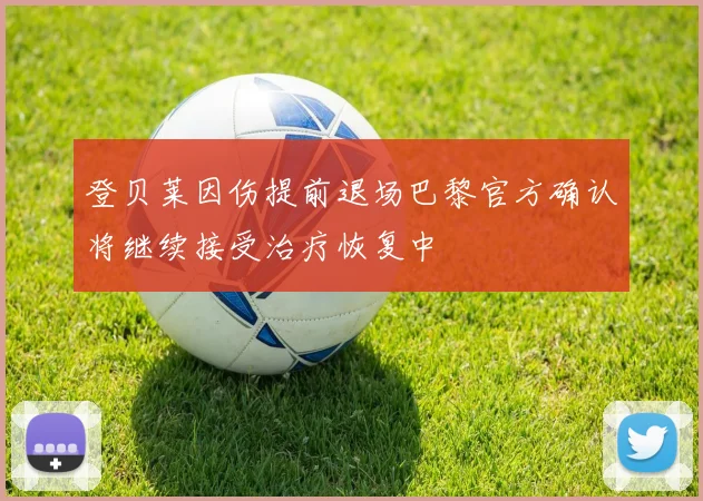 登贝莱因伤提前退场巴黎官方确认将继续接受治疗恢复中