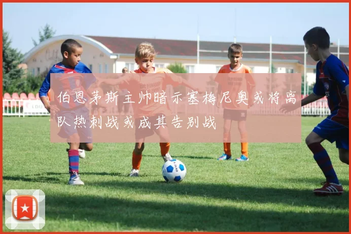 伯恩茅斯主帅暗示塞梅尼奥或将离队热刺战或成其告别战