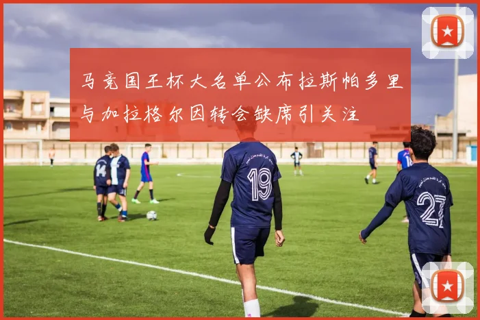 马竞国王杯大名单公布拉斯帕多里与加拉格尔因转会缺席引关注