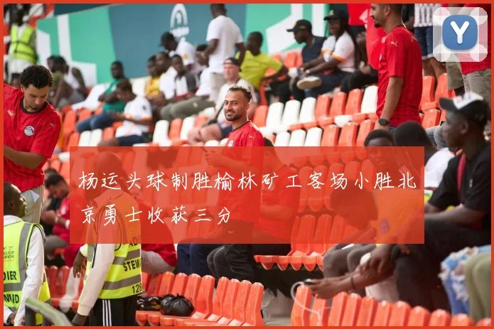 杨运头球制胜榆林矿工客场小胜北京勇士收获三分