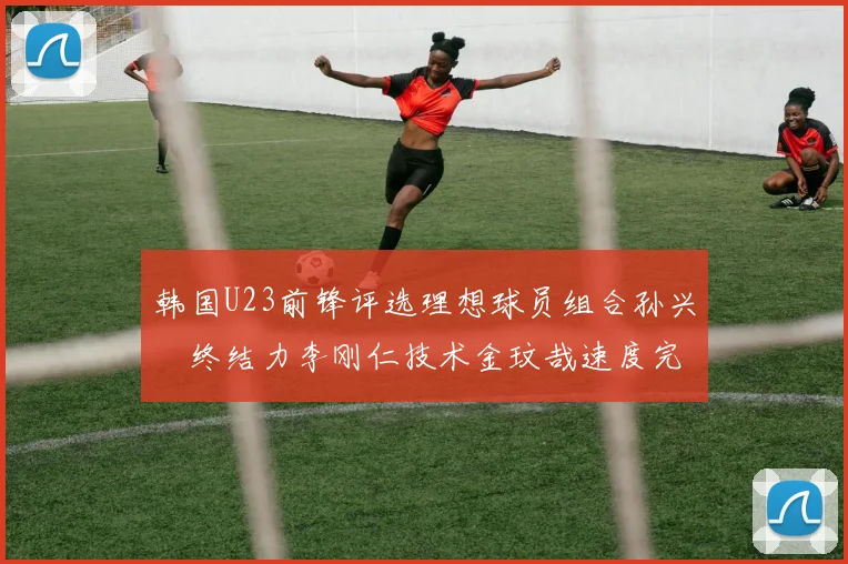 韩国U23前锋评选理想球员组合孙兴慜终结力李刚仁技术金玟哉速度完美融合