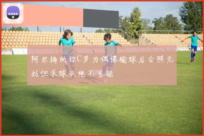 阿尔梅纳称C罗为偶像输球后合照无妨但求球衣绝不可能
