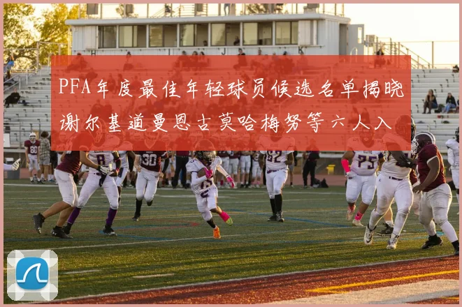 PFA年度最佳年轻球员候选名单揭晓谢尔基道曼恩古莫哈梅努等六人入围
