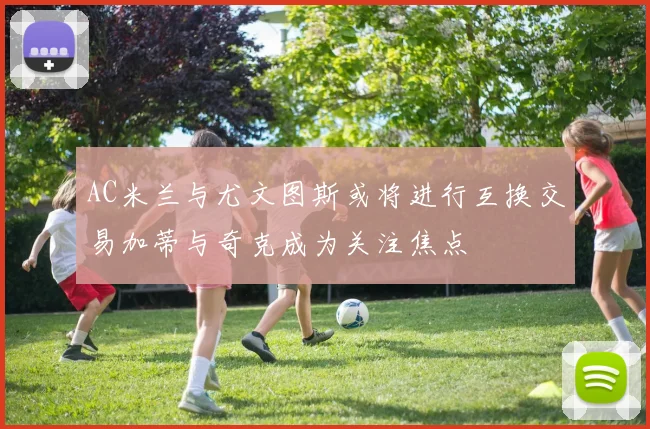 AC米兰与尤文图斯或将进行互换交易加蒂与奇克成为关注焦点