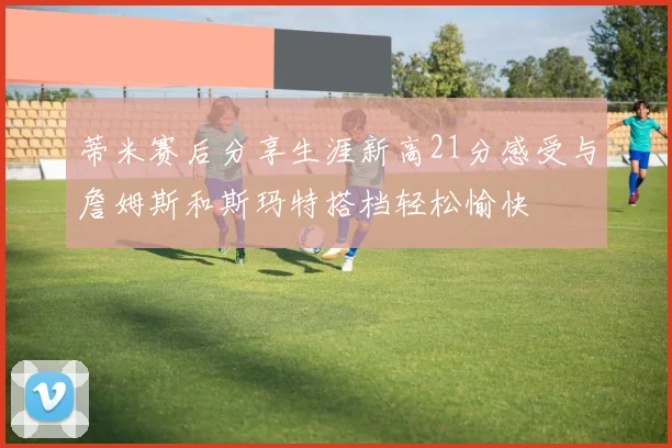 蒂米赛后分享生涯新高21分感受与詹姆斯和斯玛特搭档轻松愉快