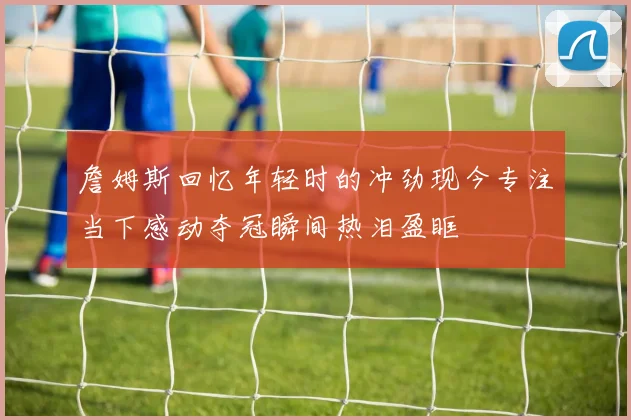 詹姆斯回忆年轻时的冲劲现今专注当下感动夺冠瞬间热泪盈眶