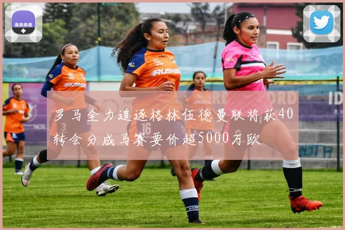 罗马全力追逐格林伍德曼联将获40转会分成马赛要价超5000万欧