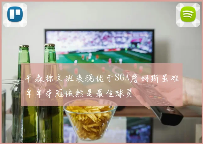 平森称文班表现优于SGA詹姆斯虽难年年夺冠依然是最佳球员