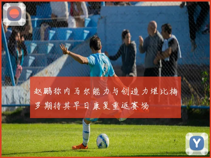 赵鹏称内马尔能力与创造力堪比梅罗期待其早日康复重返赛场