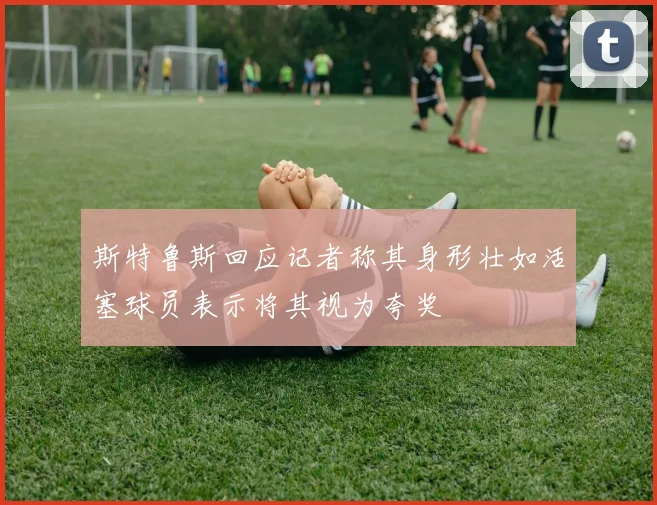 斯特鲁斯回应记者称其身形壮如活塞球员表示将其视为夸奖