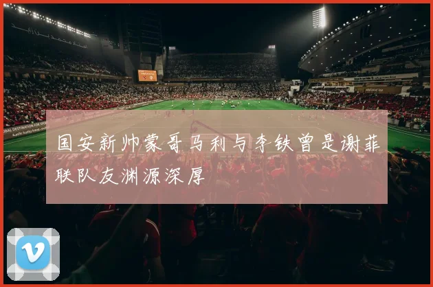 国安新帅蒙哥马利与李铁曾是谢菲联队友渊源深厚