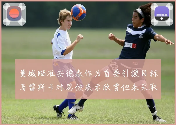 曼城瞄准安德森作为首要引援目标马雷斯卡对恩佐表示欣赏但未采取行动